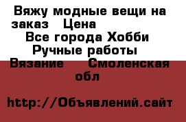 Вяжу модные вещи на заказ › Цена ­ 3000-10000 - Все города Хобби. Ручные работы » Вязание   . Смоленская обл.